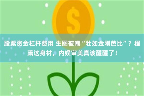 股票资金杠杆费用 生图被嘲“壮如金刚芭比”?程潇这身材,内娱审美真该醒醒了!