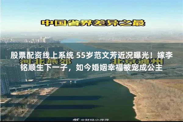 股票配资线上系统 55岁范文芳近况曝光！嫁李铭顺生下一子，如今婚姻幸福被宠成公主