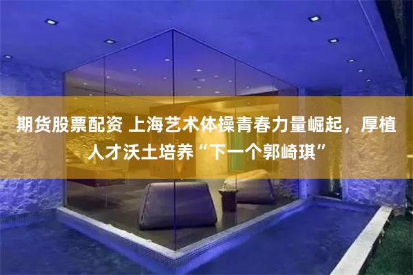 期货股票配资 上海艺术体操青春力量崛起，厚植人才沃土培养“下一个郭崎琪”