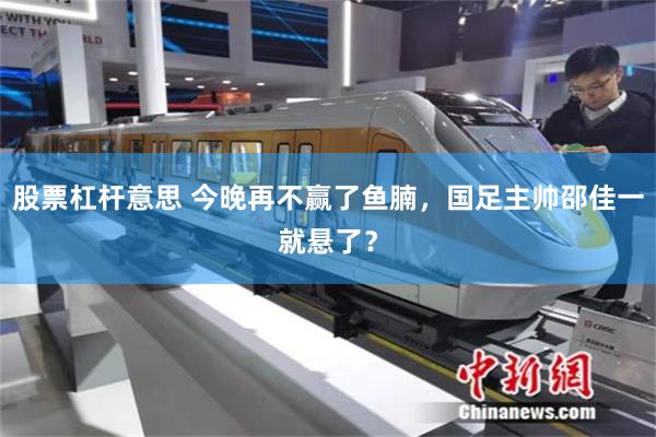 股票杠杆意思 今晚再不赢了鱼腩，国足主帅邵佳一就悬了？