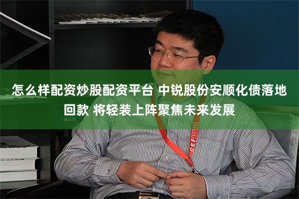 怎么样配资炒股配资平台 中锐股份安顺化债落地回款 将轻装上阵聚焦未来发展
