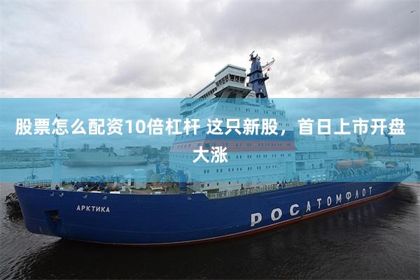 股票怎么配资10倍杠杆 这只新股，首日上市开盘大涨