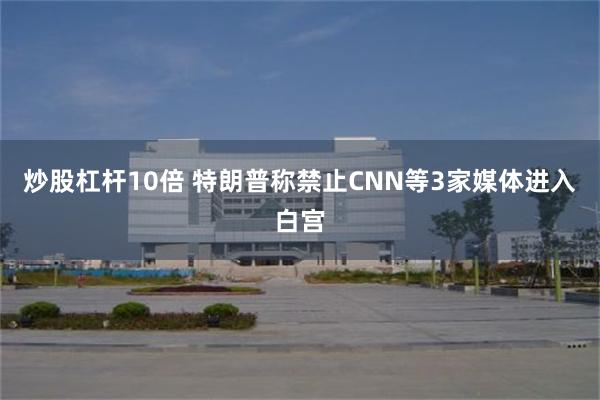 炒股杠杆10倍 特朗普称禁止CNN等3家媒体进入白宫
