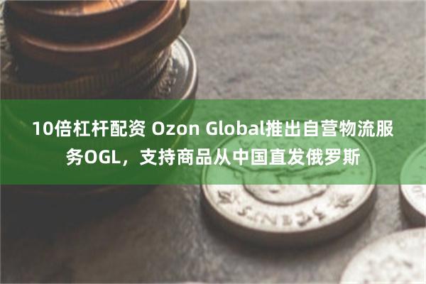 10倍杠杆配资 Ozon Global推出自营物流服务OGL，支持商品从中国直发俄罗斯
