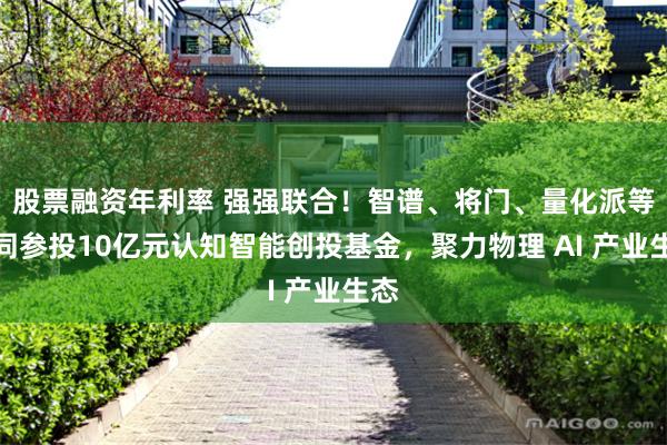 股票融资年利率 强强联合！智谱、将门、量化派等共同参投10亿元认知智能创投基金，聚力物理 AI 产业生态