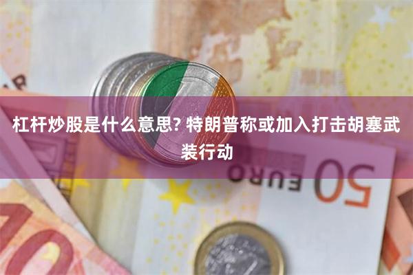 杠杆炒股是什么意思? 特朗普称或加入打击胡塞武装行动