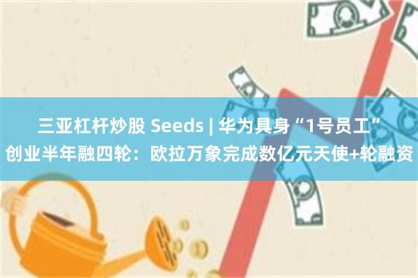 三亚杠杆炒股 Seeds | 华为具身“1号员工”创业半年融四轮：欧拉万象完成数亿元天使+轮融资