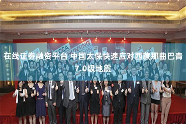 在线证劵融资平台 中国太保快速应对西藏那曲巴青7.0级地震