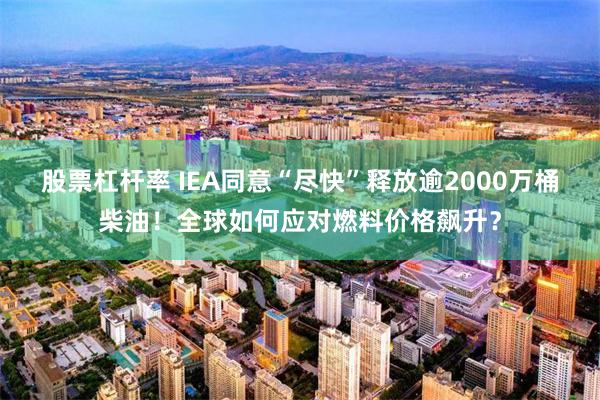 股票杠杆率 IEA同意“尽快”释放逾2000万桶柴油!全球如何应对燃料价格飙升?
