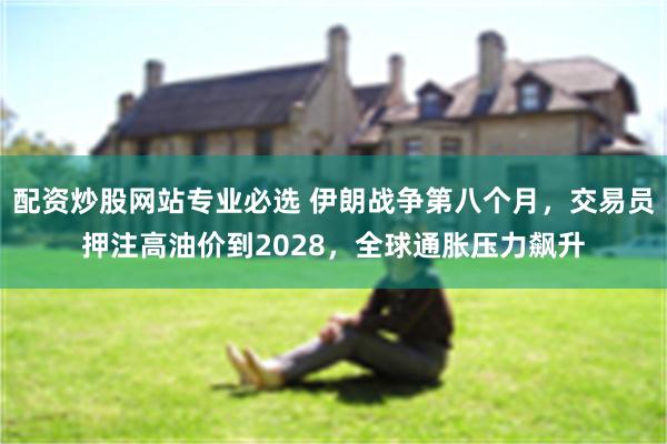 配资炒股网站专业必选 伊朗战争第八个月，交易员押注高油价到2028，全球通胀压力飙升