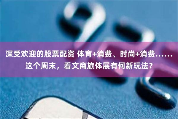 深受欢迎的股票配资 体育+消费、时尚+消费……这个周末，看文商旅体展有何新玩法？