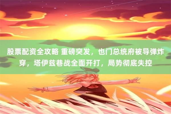 股票配资全攻略 重磅突发，也门总统府被导弹炸穿，塔伊兹巷战全面开打，局势彻底失控
